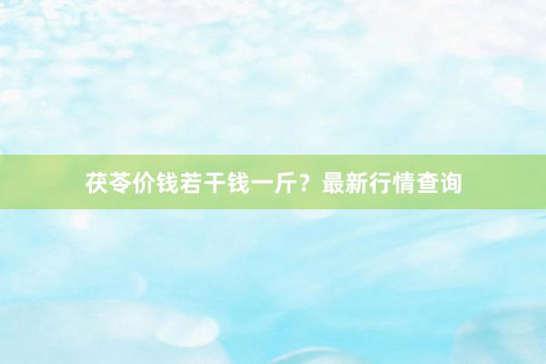 茯苓价钱若干钱一斤？最新行情查询